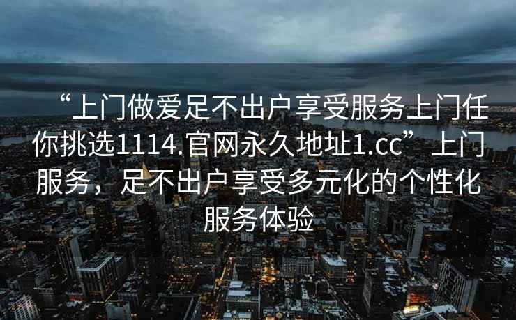 “上门做爱足不出户享受服务上门任你挑选1114.官网永久地址1.cc”上门服务，足不出户享受多元化的个性化服务体验