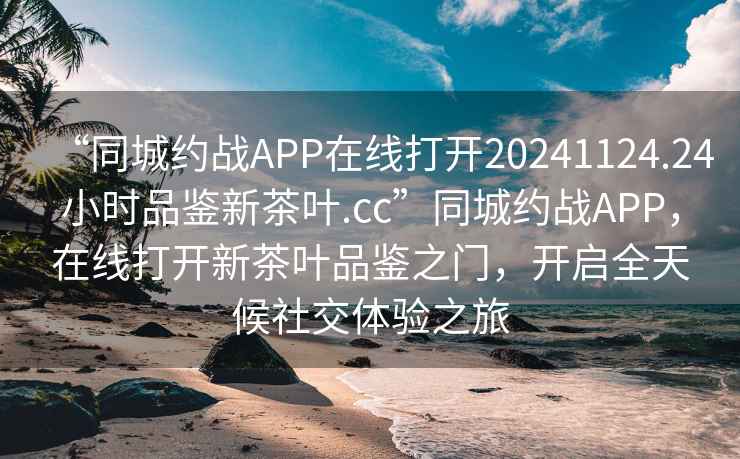 “同城约战APP在线打开20241124.24小时品鉴新茶叶.cc”同城约战APP，在线打开新茶叶品鉴之门，开启全天候社交体验之旅