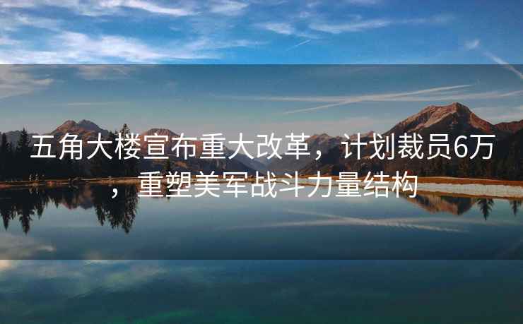 五角大楼宣布重大改革，计划裁员6万，重塑美军战斗力量结构