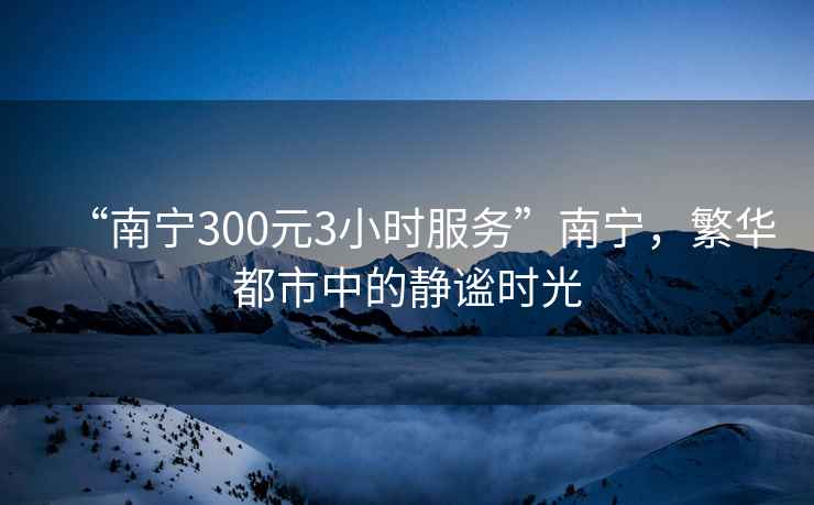 “南宁300元3小时服务”南宁，繁华都市中的静谧时光