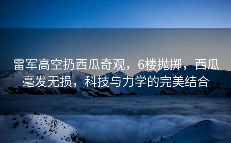 雷军高空扔西瓜奇观，6楼抛掷，西瓜毫发无损，科技与力学的完美结合