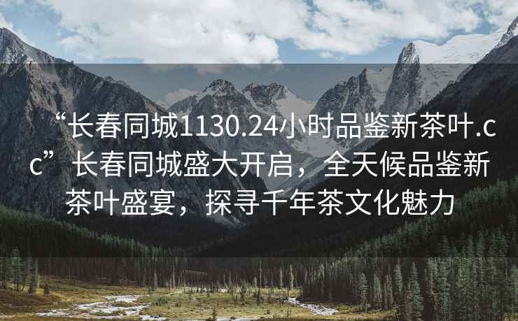 “长春同城1130.24小时品鉴新茶叶.cc”长春同城盛大开启，全天候品鉴新茶叶盛宴，探寻千年茶文化魅力