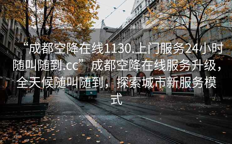 “成都空降在线1130.上门服务24小时随叫随到.cc”成都空降在线服务升级，全天候随叫随到，探索城市新服务模式