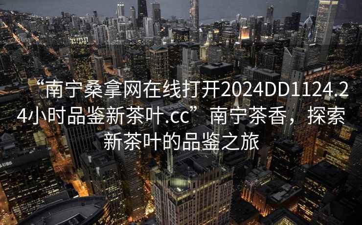 “南宁桑拿网在线打开2024DD1124.24小时品鉴新茶叶.cc”南宁茶香，探索新茶叶的品鉴之旅