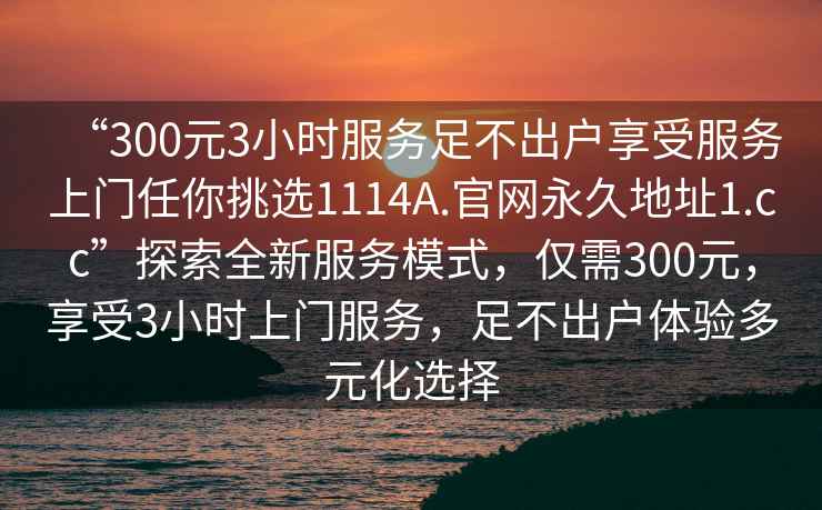 “300元3小时服务足不出户享受服务上门任你挑选1114A.官网永久地址1.cc”探索全新服务模式，仅需300元，享受3小时上门服务，足不出户体验多元化选择