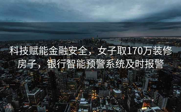 科技赋能金融安全，女子取170万装修房子，银行智能预警系统及时报警