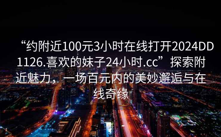 “约附近100元3小时在线打开2024DD1126.喜欢的妹子24小时.cc”探索附近魅力，一场百元内的美妙邂逅与在线奇缘