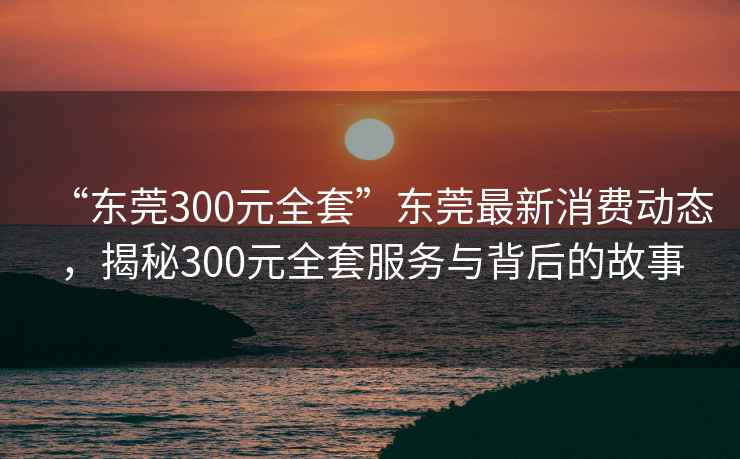 “东莞300元全套”东莞最新消费动态，揭秘300元全套服务与背后的故事