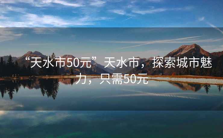 “天水市50元”天水市，探索城市魅力，只需50元