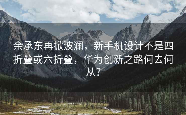 余承东再掀波澜，新手机设计不是四折叠或六折叠，华为创新之路何去何从？