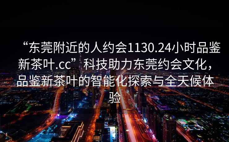 “东莞附近的人约会1130.24小时品鉴新茶叶.cc”科技助力东莞约会文化，品鉴新茶叶的智能化探索与全天候体验