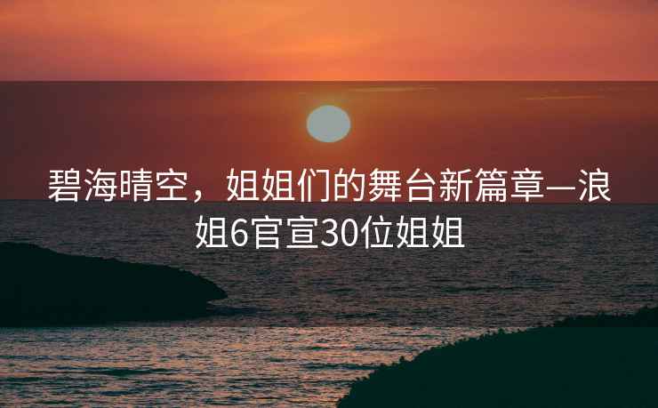 碧海晴空，姐姐们的舞台新篇章—浪姐6官宣30位姐姐