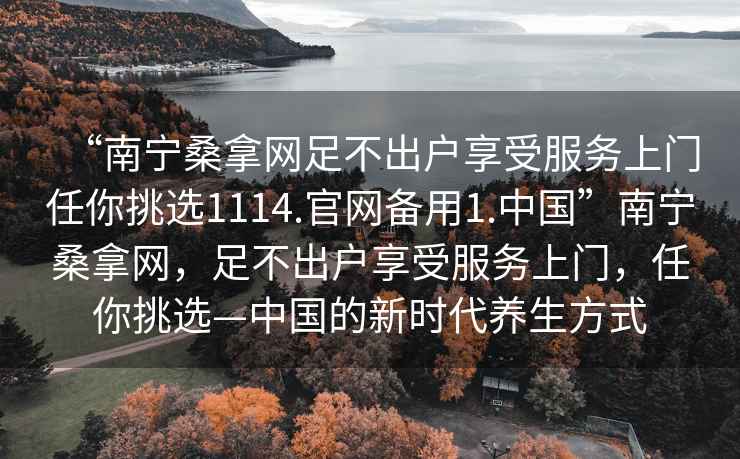 “南宁桑拿网足不出户享受服务上门任你挑选1114.官网备用1.中国”南宁桑拿网，足不出户享受服务上门，任你挑选—中国的新时代养生方式