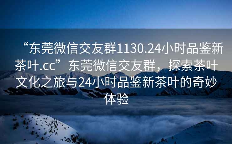 “东莞微信交友群1130.24小时品鉴新茶叶.cc”东莞微信交友群，探索茶叶文化之旅与24小时品鉴新茶叶的奇妙体验