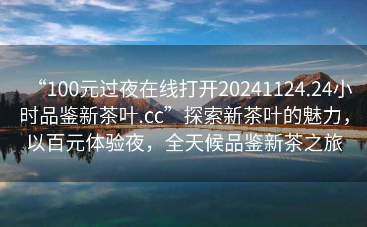 “100元过夜在线打开20241124.24小时品鉴新茶叶.cc”探索新茶叶的魅力，以百元体验夜，全天候品鉴新茶之旅