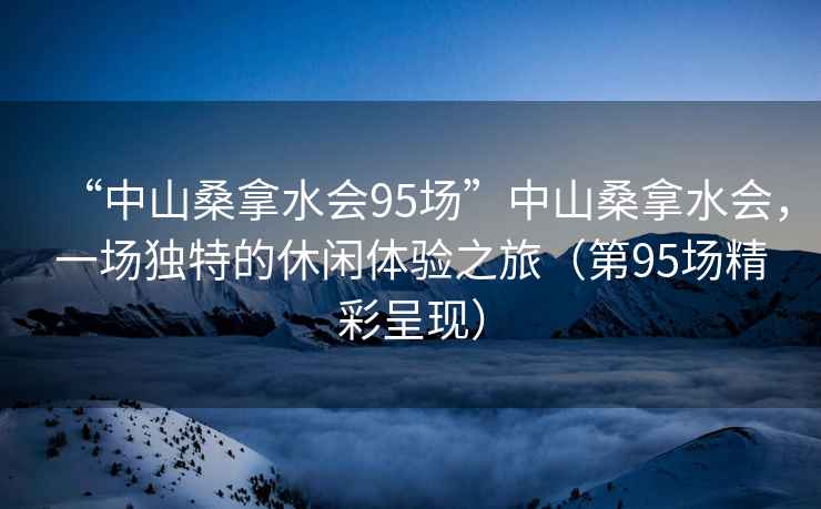 “中山桑拿水会95场”中山桑拿水会，一场独特的休闲体验之旅（第95场精彩呈现）