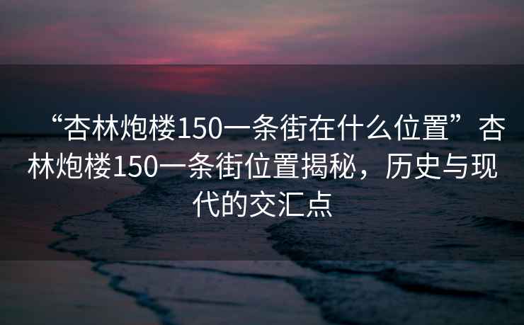 “杏林炮楼150一条街在什么位置”杏林炮楼150一条街位置揭秘，历史与现代的交汇点