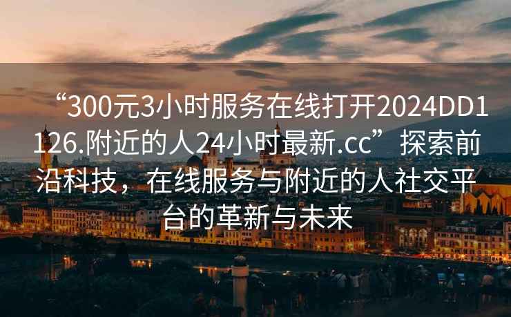 “300元3小时服务在线打开2024DD1126.附近的人24小时最新.cc”探索前沿科技，在线服务与附近的人社交平台的革新与未来