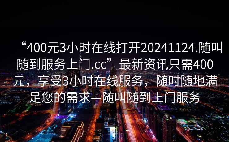 “400元3小时在线打开20241124.随叫随到服务上门.cc”最新资讯只需400元，享受3小时在线服务，随时随地满足您的需求—随叫随到上门服务