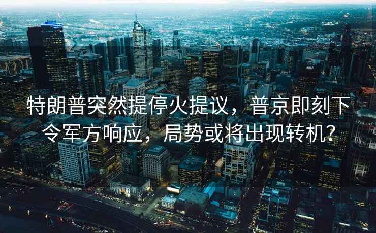 特朗普突然提停火提议，普京即刻下令军方响应，局势或将出现转机？