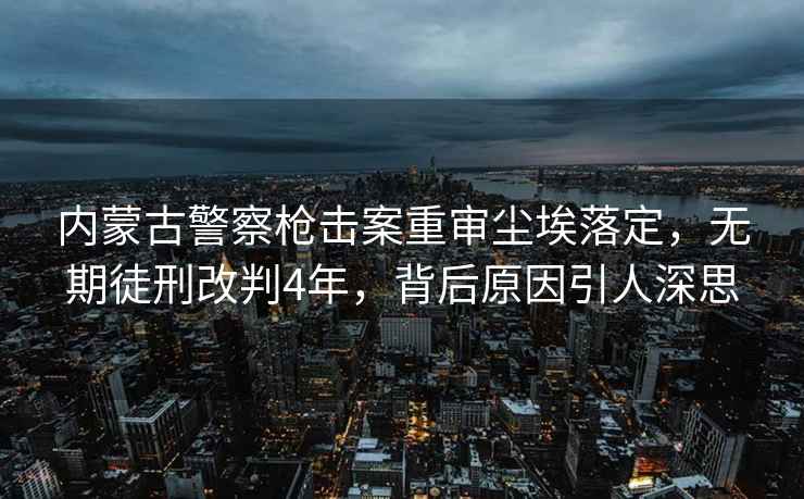 内蒙古警察枪击案重审尘埃落定，无期徒刑改判4年，背后原因引人深思