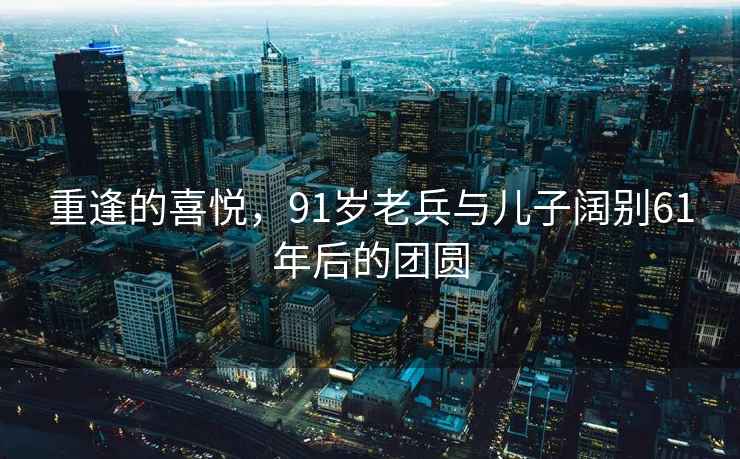 重逢的喜悦，91岁老兵与儿子阔别61年后的团圆