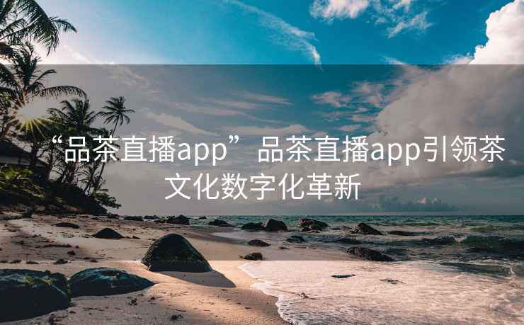 “品茶直播app”品茶直播app引领茶文化数字化革新