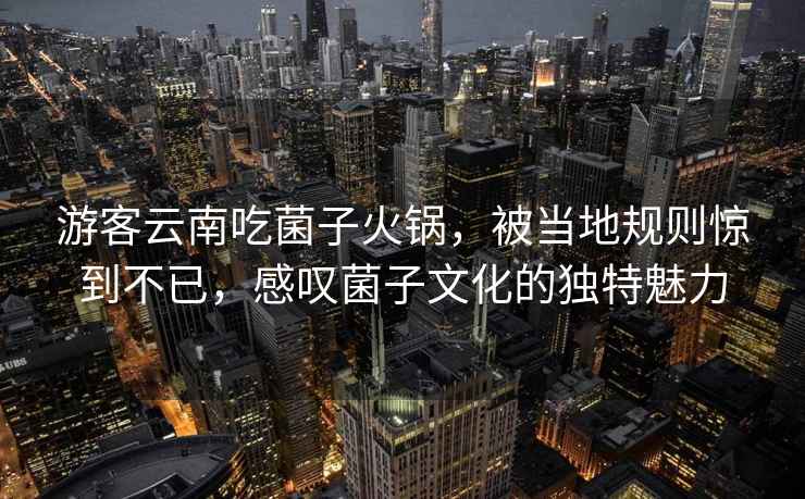 游客云南吃菌子火锅，被当地规则惊到不已，感叹菌子文化的独特魅力