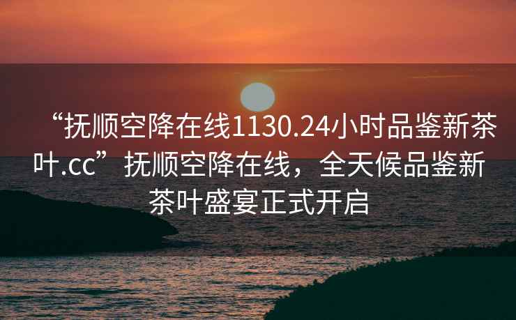 “抚顺空降在线1130.24小时品鉴新茶叶.cc”抚顺空降在线，全天候品鉴新茶叶盛宴正式开启