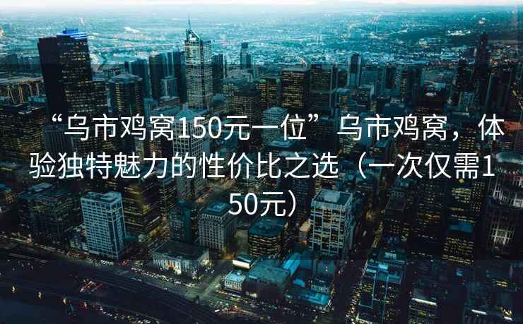 “乌市鸡窝150元一位”乌市鸡窝，体验独特魅力的性价比之选（一次仅需150元）