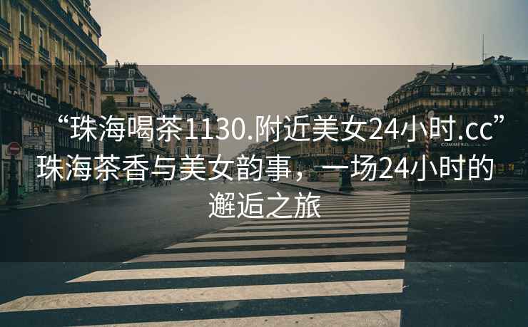 “珠海喝茶1130.附近美女24小时.cc”珠海茶香与美女韵事，一场24小时的邂逅之旅