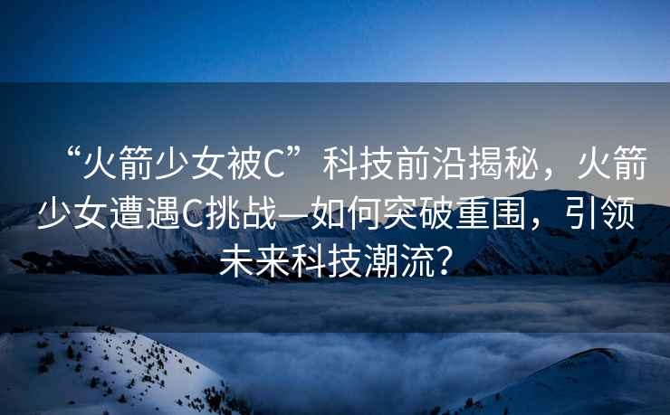 “火箭少女被C”科技前沿揭秘，火箭少女遭遇C挑战—如何突破重围，引领未来科技潮流？