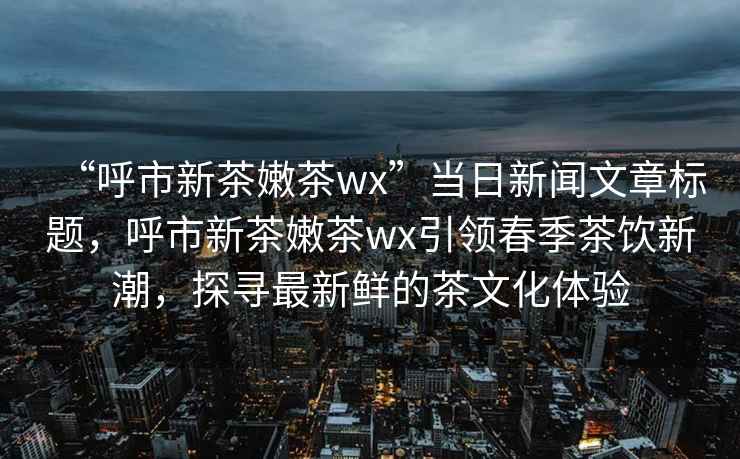 “呼市新茶嫩茶wx”当日新闻文章标题，呼市新茶嫩茶wx引领春季茶饮新潮，探寻最新鲜的茶文化体验