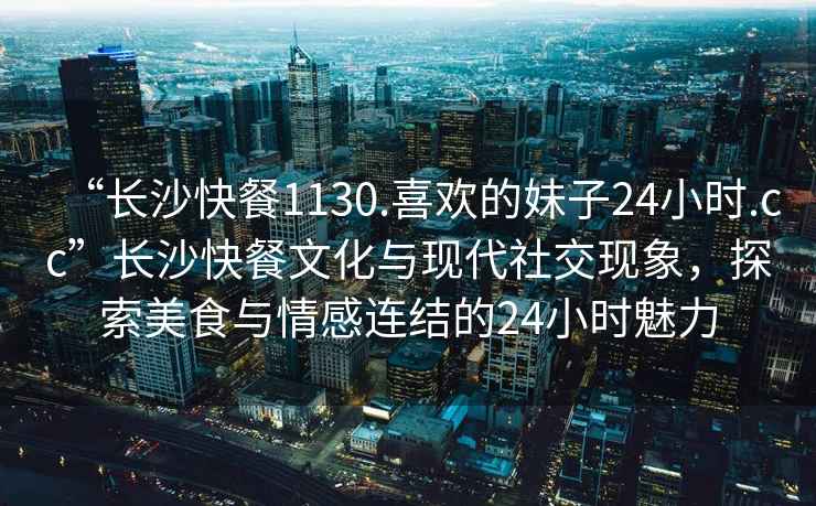 “长沙快餐1130.喜欢的妹子24小时.cc”长沙快餐文化与现代社交现象，探索美食与情感连结的24小时魅力