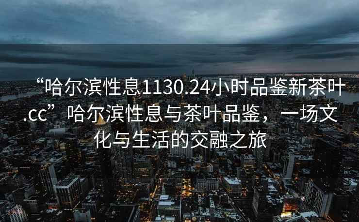 “哈尔滨性息1130.24小时品鉴新茶叶.cc”哈尔滨性息与茶叶品鉴，一场文化与生活的交融之旅