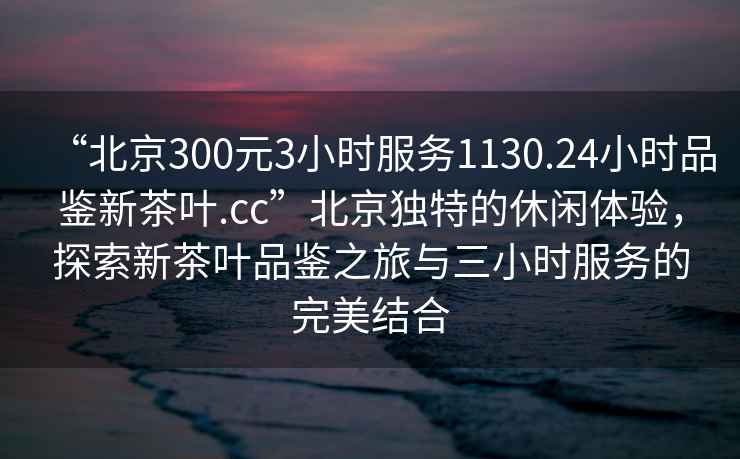 “北京300元3小时服务1130.24小时品鉴新茶叶.cc”北京独特的休闲体验，探索新茶叶品鉴之旅与三小时服务的完美结合