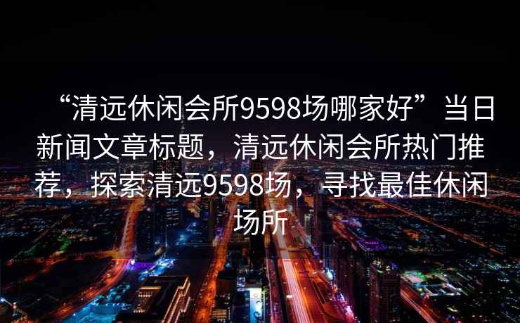 “清远休闲会所9598场哪家好”当日新闻文章标题，清远休闲会所热门推荐，探索清远9598场，寻找最佳休闲场所