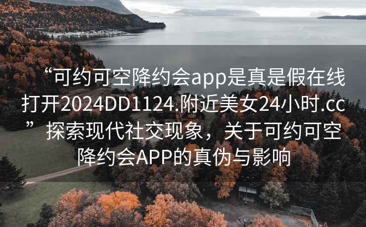 “可约可空降约会app是真是假在线打开2024DD1124.附近美女24小时.cc”探索现代社交现象，关于可约可空降约会APP的真伪与影响