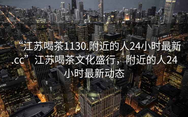 “江苏喝茶1130.附近的人24小时最新.cc”江苏喝茶文化盛行，附近的人24小时最新动态