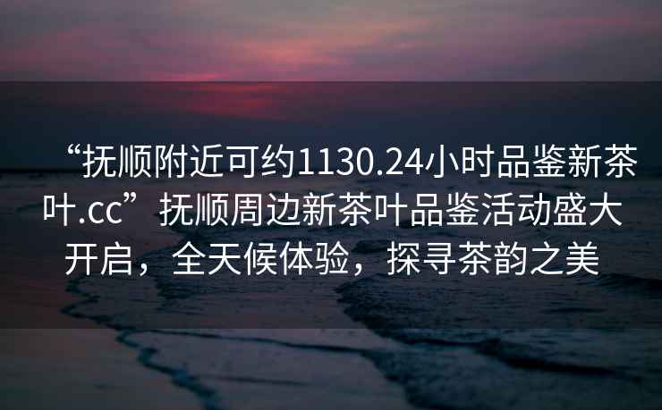 “抚顺附近可约1130.24小时品鉴新茶叶.cc”抚顺周边新茶叶品鉴活动盛大开启，全天候体验，探寻茶韵之美