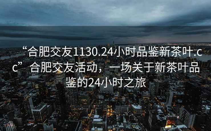 “合肥交友1130.24小时品鉴新茶叶.cc”合肥交友活动，一场关于新茶叶品鉴的24小时之旅