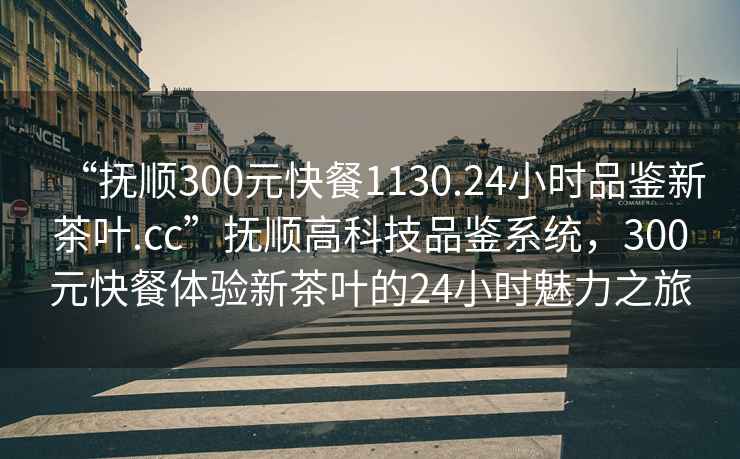 “抚顺300元快餐1130.24小时品鉴新茶叶.cc”抚顺高科技品鉴系统，300元快餐体验新茶叶的24小时魅力之旅