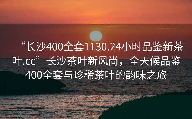 “长沙400全套1130.24小时品鉴新茶叶.cc”长沙茶叶新风尚，全天候品鉴400全套与珍稀茶叶的韵味之旅