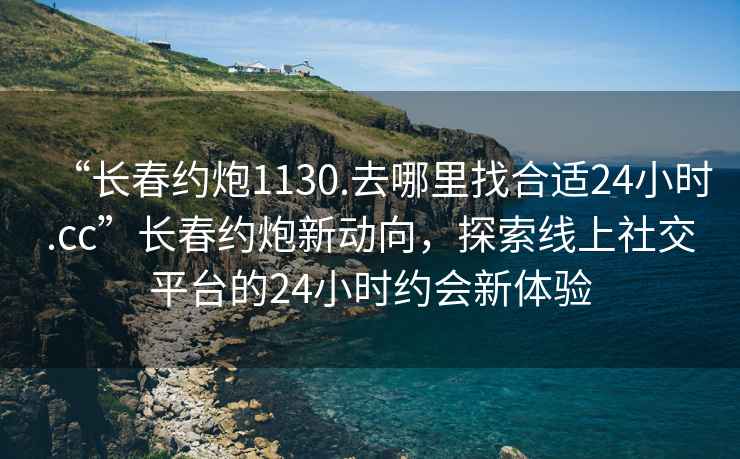 “长春约炮1130.去哪里找合适24小时.cc”长春约炮新动向，探索线上社交平台的24小时约会新体验