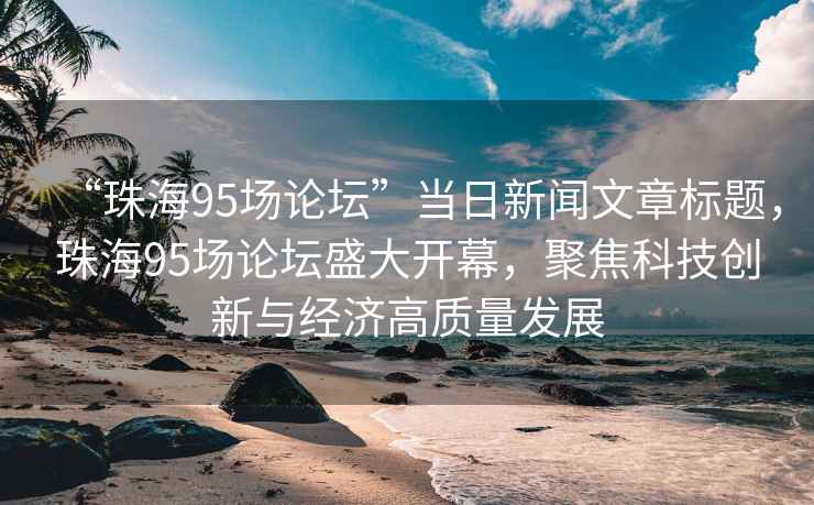 “珠海95场论坛”当日新闻文章标题，珠海95场论坛盛大开幕，聚焦科技创新与经济高质量发展