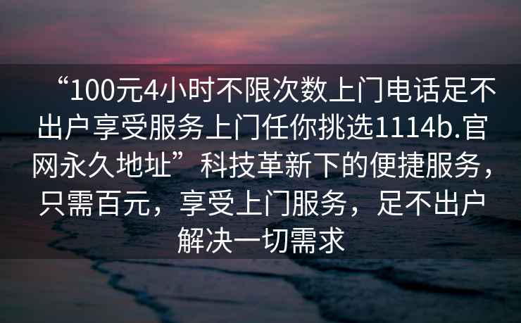 “100元4小时不限次数上门电话足不出户享受服务上门任你挑选1114b.官网永久地址”科技革新下的便捷服务，只需百元，享受上门服务，足不出户解决一切需求