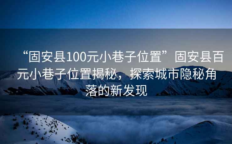 “固安县100元小巷子位置”固安县百元小巷子位置揭秘，探索城市隐秘角落的新发现