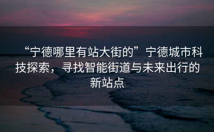 “宁德哪里有站大街的”宁德城市科技探索，寻找智能街道与未来出行的新站点