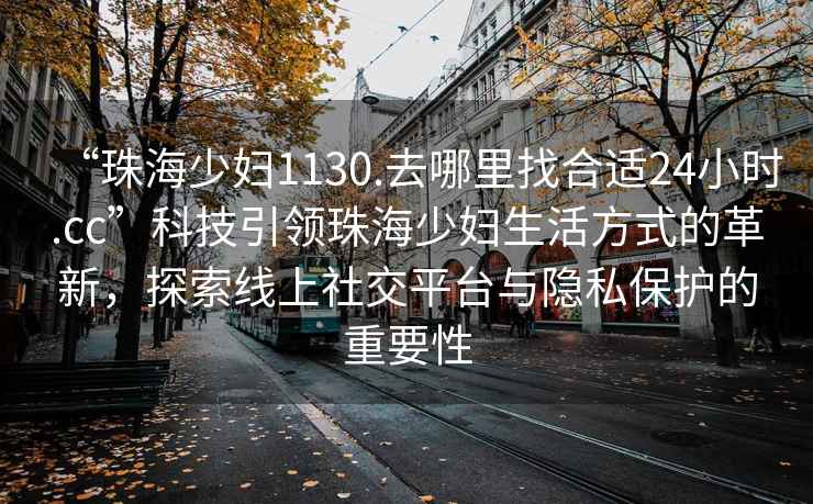 “珠海少妇1130.去哪里找合适24小时.cc”科技引领珠海少妇生活方式的革新，探索线上社交平台与隐私保护的重要性