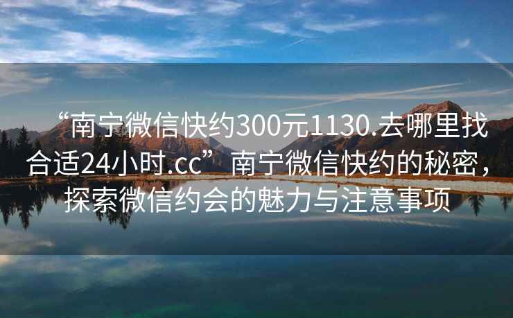 “南宁微信快约300元1130.去哪里找合适24小时.cc”南宁微信快约的秘密，探索微信约会的魅力与注意事项